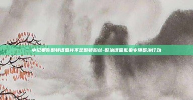 中纪委称整顿饭圈并不是整顿粉丝-整治饭圈乱象专项整治行动