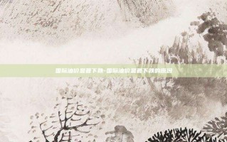 国际油价显著下跌-国际油价显著下跌的原因