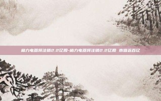 格力电器将注销2.2亿股-格力电器将注销2.2亿股 市值近百亿