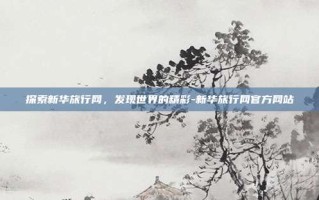 探索新华旅行网，发现世界的精彩-新华旅行网官方网站