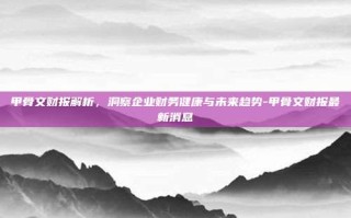 甲骨文财报解析，洞察企业财务健康与未来趋势-甲骨文财报最新消息