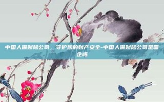 中国人保财险公司，守护您的财产安全-中国人保财险公司是国企吗