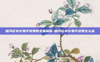 银河证券交易手续费的全面解析-银河证券交易手续费怎么查