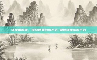 环球畅游网，探索世界的新方式-国际环球旅游平台