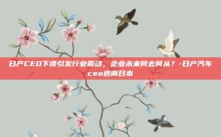 日产CEO下课引发行业震动，企业未来何去何从？-日产汽车ceo逃离日本