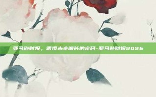 亚马逊财报，透视未来增长的密码-亚马逊财报2026