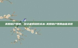 美股销户费用，投资者的隐形成本-美股销户费用由谁承担