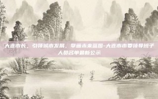 大连市长，引领城市发展，擘画未来蓝图-大连市市委领导班子人员名单最新公示