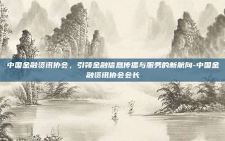 中国金融资讯协会，引领金融信息传播与服务的新航向-中国金融资讯协会会长