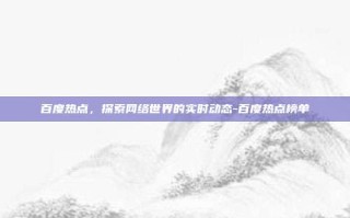 百度热点，探索网络世界的实时动态-百度热点榜单