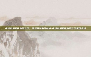 中远航运股份有限公司，海洋巨轮的领航者-中远航运股份有限公司是国企吗