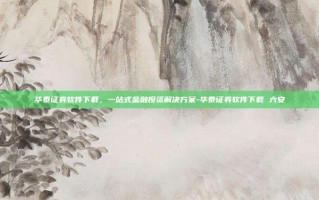 华泰证券软件下载，一站式金融投资解决方案-华泰证券软件下载 六安