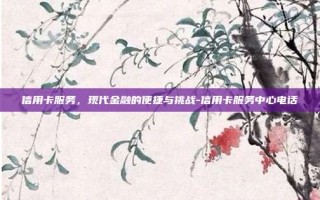 信用卡服务，现代金融的便捷与挑战-信用卡服务中心电话
