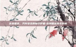 吉利雷达，汽车安全的新守护者-吉利雷达皮卡价格
