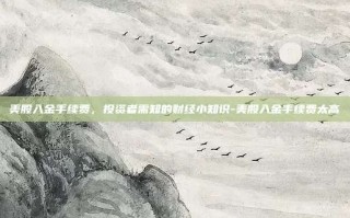 美股入金手续费，投资者需知的财经小知识-美股入金手续费太高