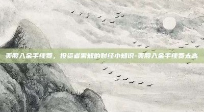 美股入金手续费，投资者需知的财经小知识-美股入金手续费太高