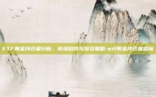 ETF黄金持仓量分析，市场趋势与投资策略-etf黄金持仓量查询