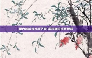 国内油价或大幅下跌-国内油价或将暴跌