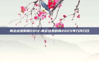 两会结束时间2019-两会结束时间2025年几月几日