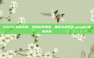 GOOGL最新消息，引领科技潮流，重塑未来生活-google最新消息