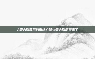 A股大涨背后的市场力量-a股大涨原因来了