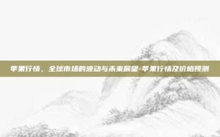 苹果行情，全球市场的波动与未来展望-苹果行情及价格预测