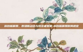 科创板解禁，市场新动态与投资者策略-科创板解禁时间规定
