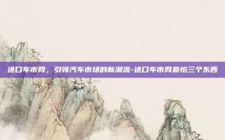 进口车市网，引领汽车市场的新潮流-进口车市网最怕三个东西