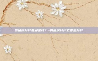 贵金属开户要多少钱？-贵金属开户去哪里开户