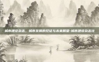 城市建设杂志，城市发展的见证与未来展望-城市建设杂志社