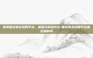 探索国资央企招聘平台，机遇与挑战并存-国资央企招聘平台是正规的吗