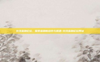 火线金融论坛，探索金融新趋势与机遇-火线金融论坛网址