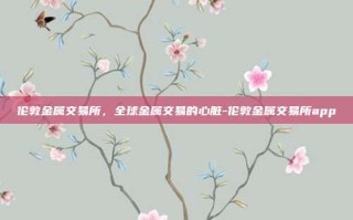 伦敦金属交易所，全球金属交易的心脏-伦敦金属交易所app