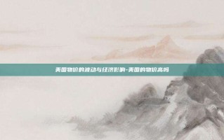 美国物价的波动与经济影响-美国的物价高吗