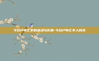 今日卢布汇率的波动与影响-今日卢布汇率人民币