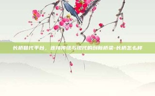 长桥替代平台，连接传统与现代的创新桥梁-长桥怎么样