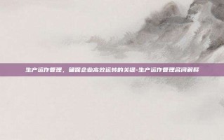 生产运作管理，确保企业高效运转的关键-生产运作管理名词解释