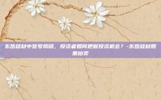 东岳硅材中签号揭晓，投资者如何把握投资机会？-东岳硅材股票拍卖