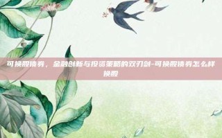 可换股债券，金融创新与投资策略的双刃剑-可换股债券怎么样换股