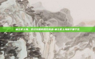 迪士尼上海，梦幻乐园的现代奇迹-迪士尼上海属于哪个区