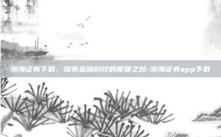 渤海证券下载，探索金融科技的便捷之路-渤海证券app下载