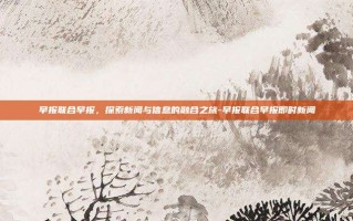 早报联合早报，探索新闻与信息的融合之旅-早报联合早报即时新闻