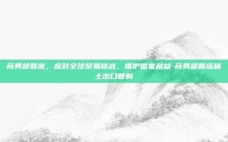 商务部回应，应对全球贸易挑战，维护国家利益-商务部回应稀土出口管制