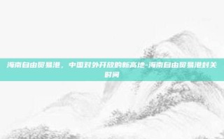 海南自由贸易港，中国对外开放的新高地-海南自由贸易港封关时间