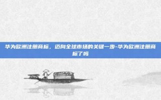 华为欧洲注册商标，迈向全球市场的关键一步-华为欧洲注册商标了吗