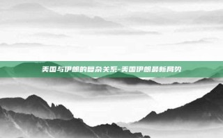 美国与伊朗的复杂关系-美国伊朗最新局势