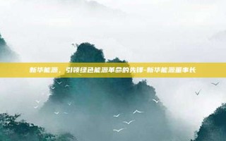 新华能源，引领绿色能源革命的先锋-新华能源董事长