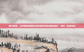 央行降息，经济复苏的催化剂还是市场泡沫的温床？-央行 降息降准