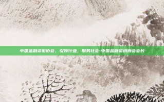 中国金融资讯协会，引领行业，服务社会-中国金融资讯协会会长