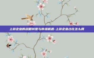 上游企业的战略转型与市场机遇-上游企业占比怎么算